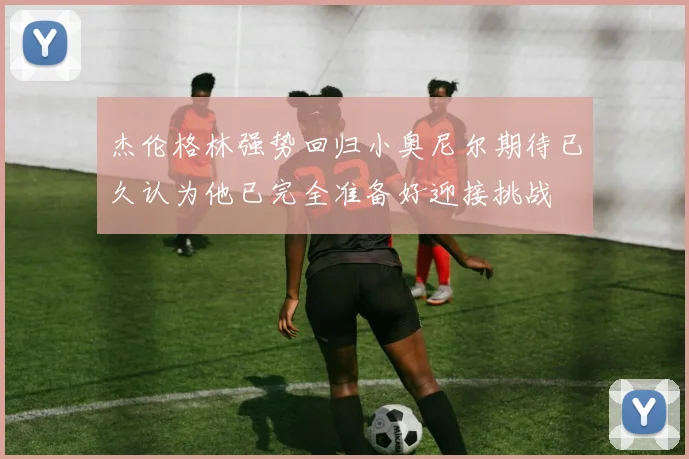 杰伦格林强势回归小奥尼尔期待已久认为他已完全准备好迎接挑战