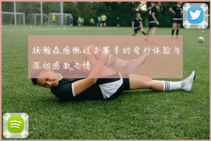 杨瀚森感慨过去赛季的奇妙体验与深切感激之情