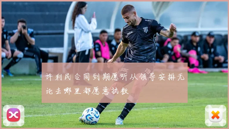 许利民合同到期愿听从领导安排无论去哪里都愿意执教