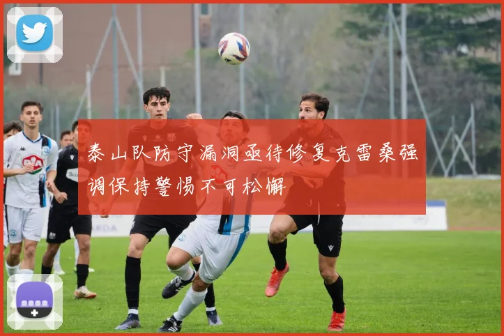 泰山队防守漏洞亟待修复克雷桑强调保持警惕不可松懈