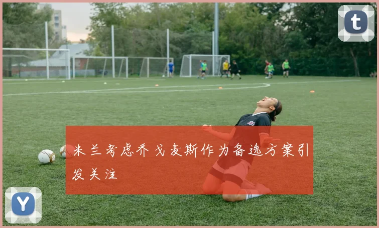 米兰考虑乔戈麦斯作为备选方案引发关注