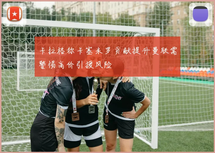 卡拉格称卡塞米罗贡献提升曼联需警惕高价引援风险