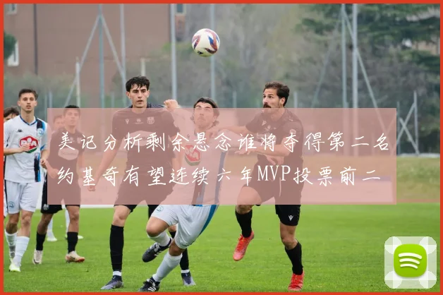 美记分析剩余悬念谁将夺得第二名约基奇有望连续六年MVP投票前二
